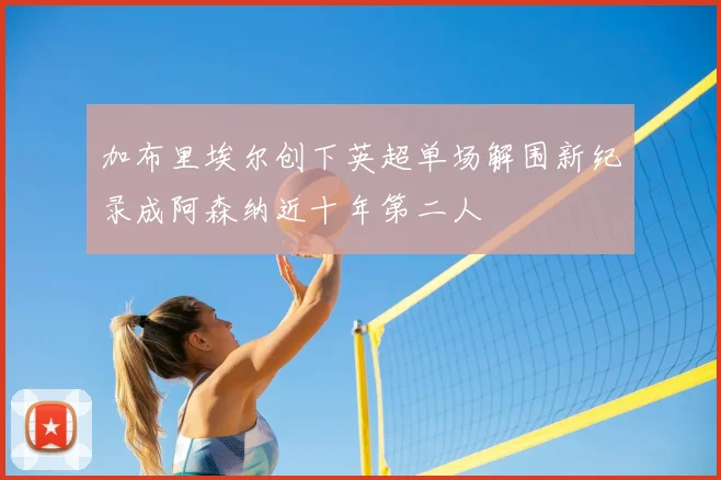 加布里埃尔创下英超单场解围新纪录成阿森纳近十年第二人