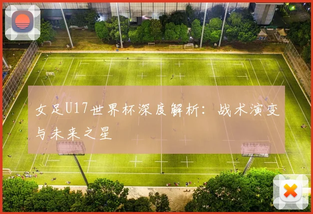 女足U17世界杯深度解析：战术演变与未来之星