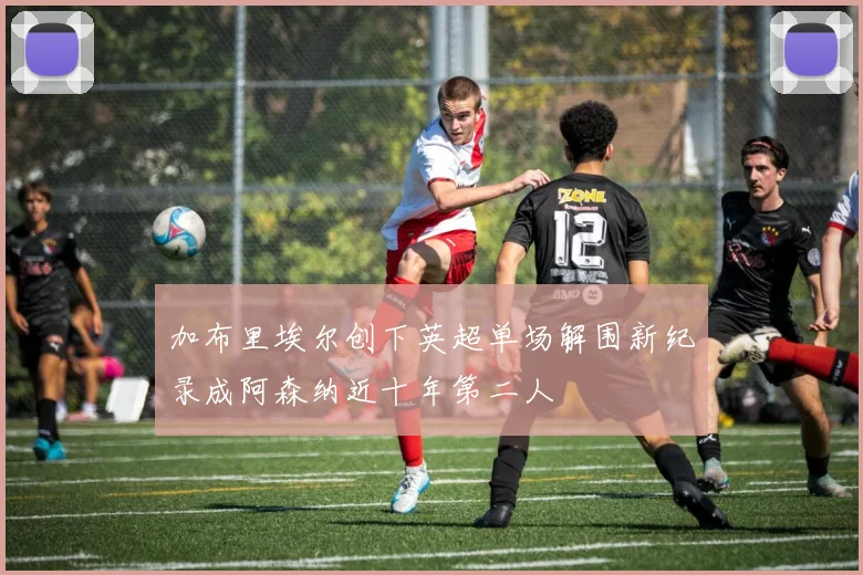 加布里埃尔创下英超单场解围新纪录成阿森纳近十年第二人