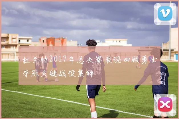 杜兰特2017年总决赛表现回顾勇士夺冠关键战役集锦