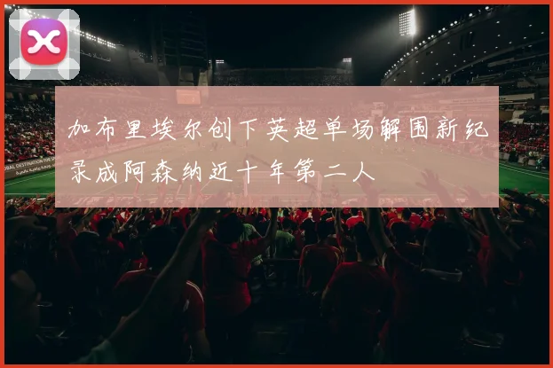 加布里埃尔创下英超单场解围新纪录成阿森纳近十年第二人