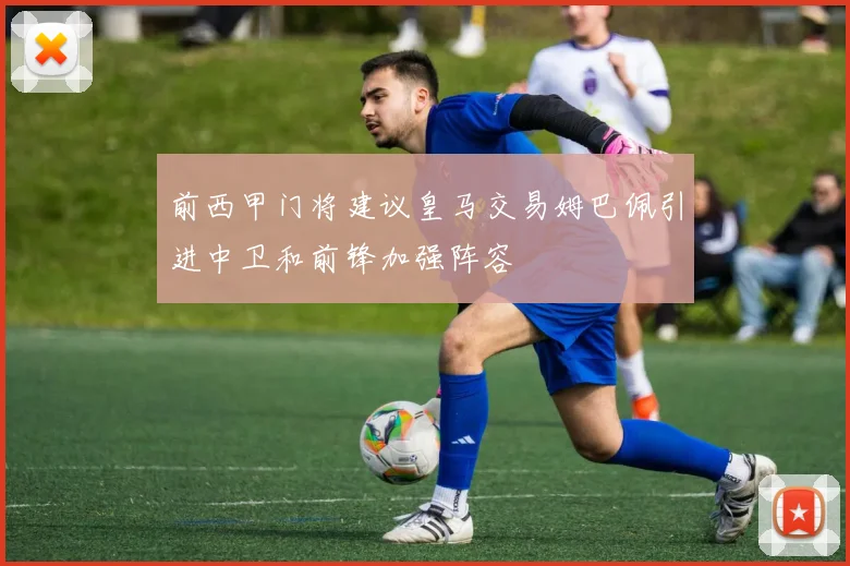 前西甲门将建议皇马交易姆巴佩引进中卫和前锋加强阵容