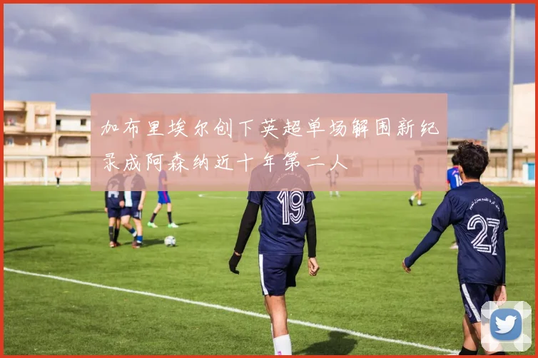 加布里埃尔创下英超单场解围新纪录成阿森纳近十年第二人