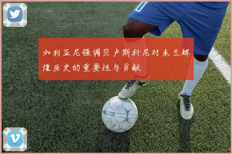 加利亚尼强调贝卢斯科尼对米兰辉煌历史的重要性与贡献