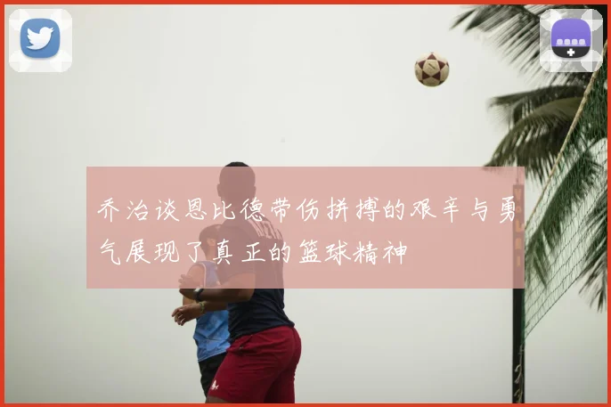 乔治谈恩比德带伤拼搏的艰辛与勇气展现了真正的篮球精神