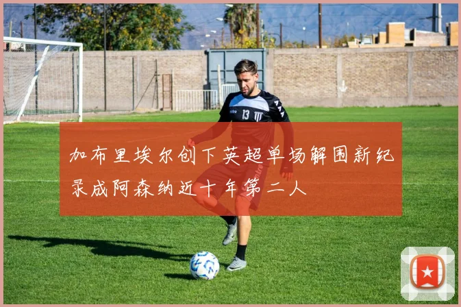 加布里埃尔创下英超单场解围新纪录成阿森纳近十年第二人