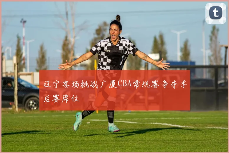 辽宁客场挑战广厦CBA常规赛争夺季后赛席位