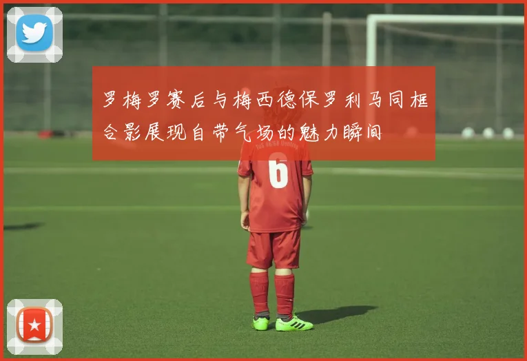 罗梅罗赛后与梅西德保罗利马同框合影展现自带气场的魅力瞬间