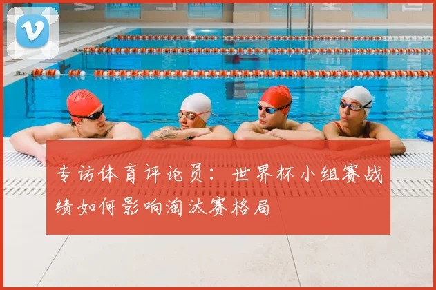专访体育评论员:世界杯小组赛战绩如何影响淘汰赛格局