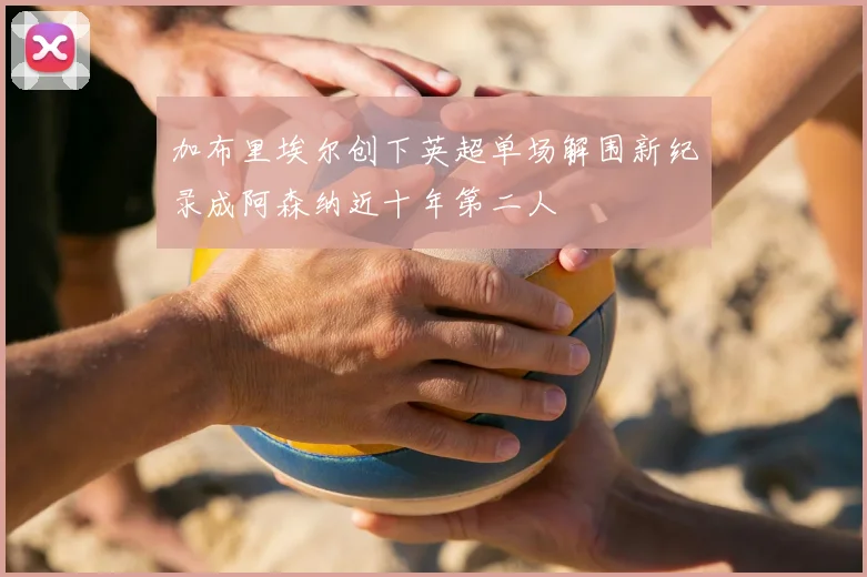 加布里埃尔创下英超单场解围新纪录成阿森纳近十年第二人