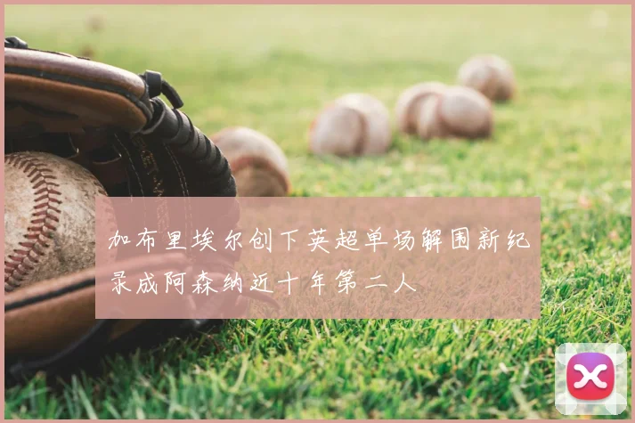 加布里埃尔创下英超单场解围新纪录成阿森纳近十年第二人
