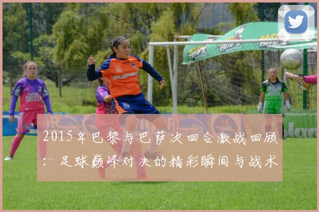 2015年巴黎与巴萨次回合激战回顾：足球巅峰对决的精彩瞬间与战术分析
