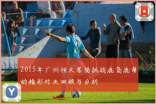 2015年广州恒大客场挑战鹿岛鹿角的精彩对决回顾与分析