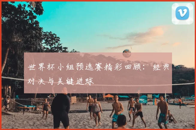 世界杯小组预选赛精彩回顾:经典对决与关键进球