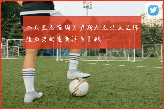 加利亚尼强调贝卢斯科尼对米兰辉煌历史的重要性与贡献