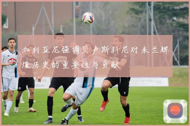 加利亚尼强调贝卢斯科尼对米兰辉煌历史的重要性与贡献