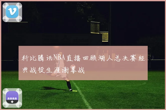 科比腾讯NBA直播回顾湖人总决赛经典战役生涯谢幕战