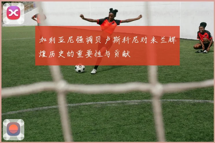 加利亚尼强调贝卢斯科尼对米兰辉煌历史的重要性与贡献