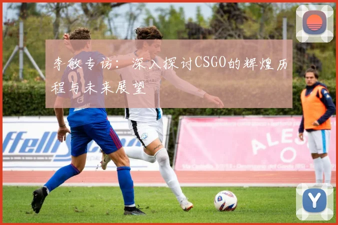 李敏专访：深入探讨CSGO的辉煌历程与未来展望