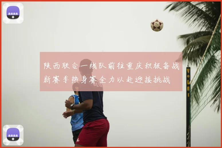 陕西联合一线队前往重庆积极备战新赛季热身赛全力以赴迎接挑战
