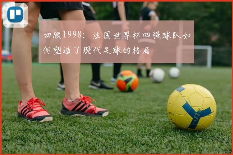 回顾1998：法国世界杯四强球队如何塑造了现代足球的格局