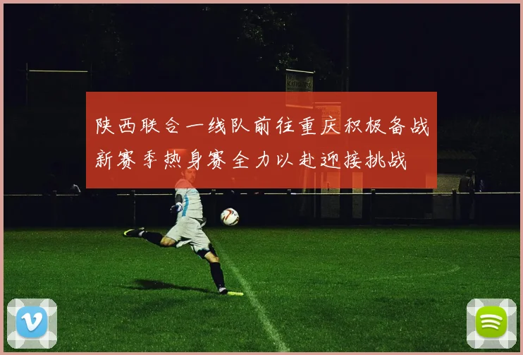 陕西联合一线队前往重庆积极备战新赛季热身赛全力以赴迎接挑战
