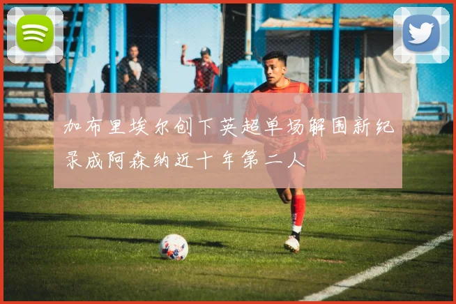 加布里埃尔创下英超单场解围新纪录成阿森纳近十年第二人