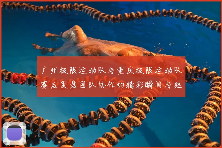 广州极限运动队与重庆极限运动队赛后复盘团队协作的精彩瞬间与经验分享