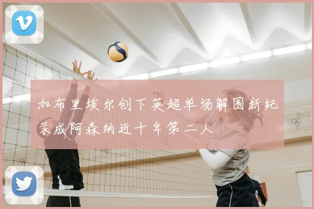 加布里埃尔创下英超单场解围新纪录成阿森纳近十年第二人