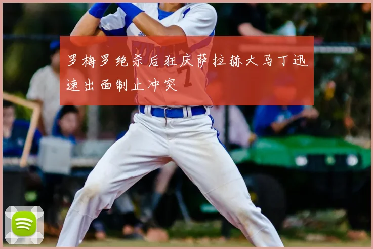 罗梅罗绝杀后狂庆萨拉赫大马丁迅速出面制止冲突