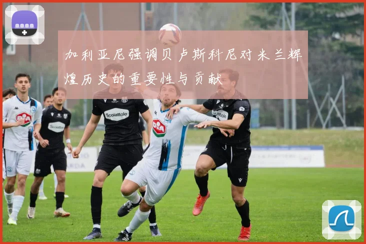 加利亚尼强调贝卢斯科尼对米兰辉煌历史的重要性与贡献