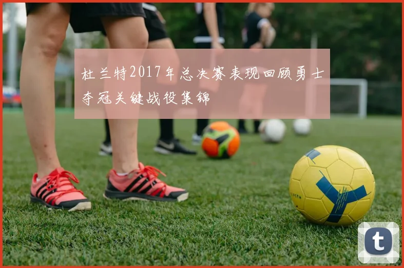 杜兰特2017年总决赛表现回顾勇士夺冠关键战役集锦