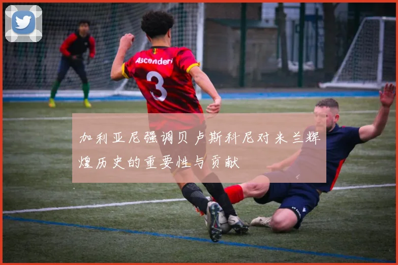 加利亚尼强调贝卢斯科尼对米兰辉煌历史的重要性与贡献