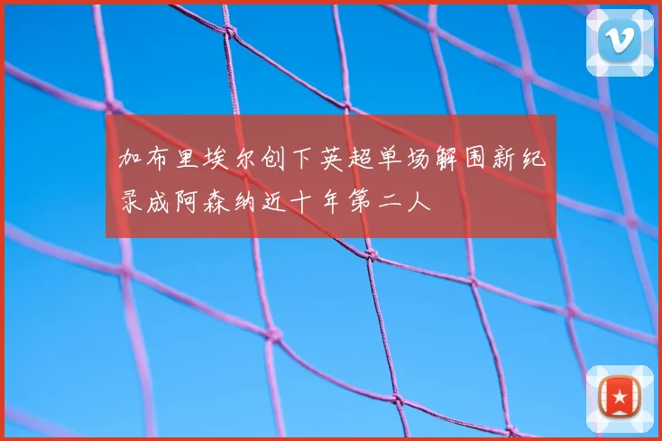 加布里埃尔创下英超单场解围新纪录成阿森纳近十年第二人