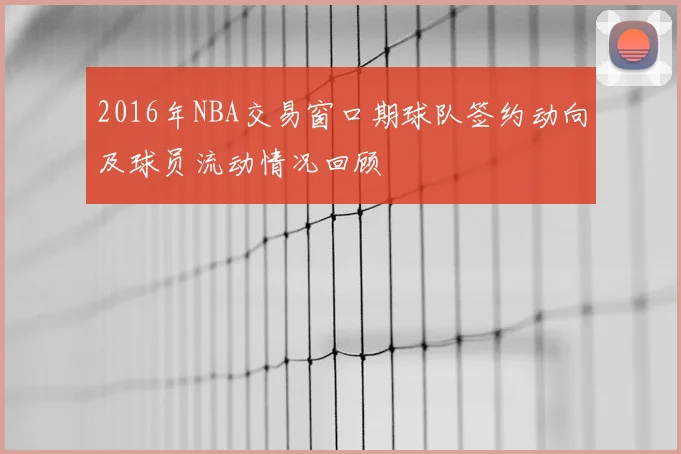 2016年NBA交易窗口期球队签约动向及球员流动情况回顾
