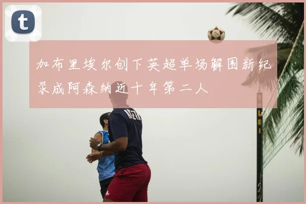 加布里埃尔创下英超单场解围新纪录成阿森纳近十年第二人