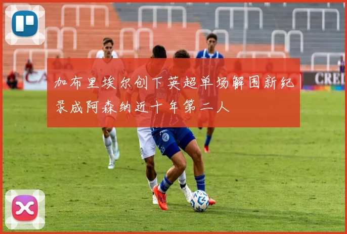 加布里埃尔创下英超单场解围新纪录成阿森纳近十年第二人