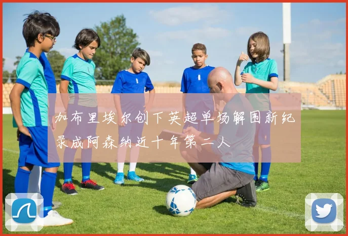 加布里埃尔创下英超单场解围新纪录成阿森纳近十年第二人