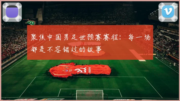 聚焦中国男足世预赛赛程：每一场都是不容错过的故事