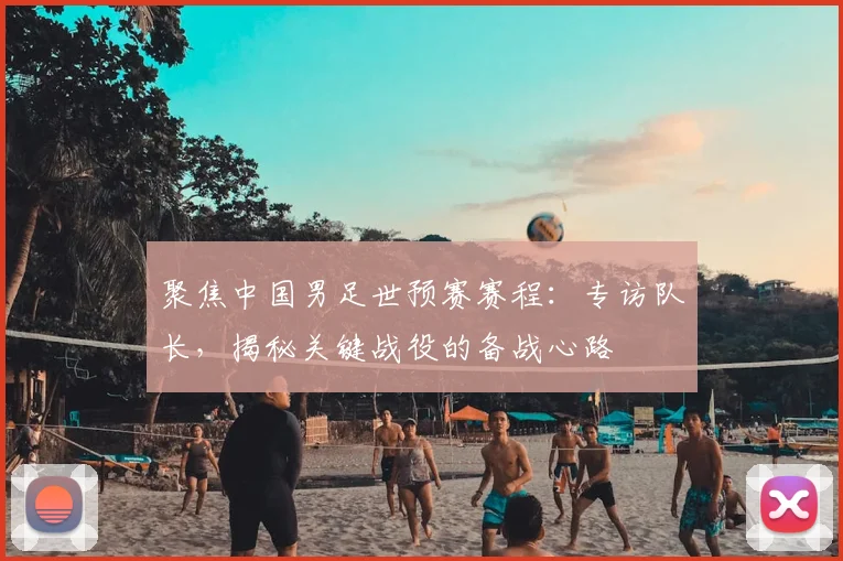 聚焦中国男足世预赛赛程：专访队长，揭秘关键战役的备战心路