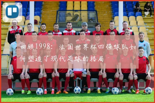 回顾1998：法国世界杯四强球队如何塑造了现代足球的格局
