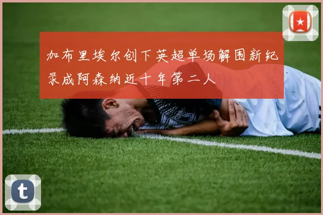 加布里埃尔创下英超单场解围新纪录成阿森纳近十年第二人