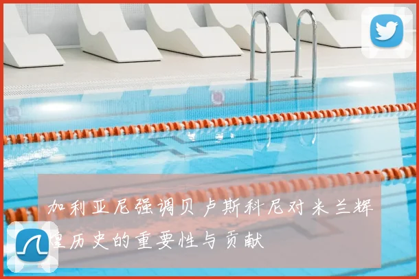 加利亚尼强调贝卢斯科尼对米兰辉煌历史的重要性与贡献