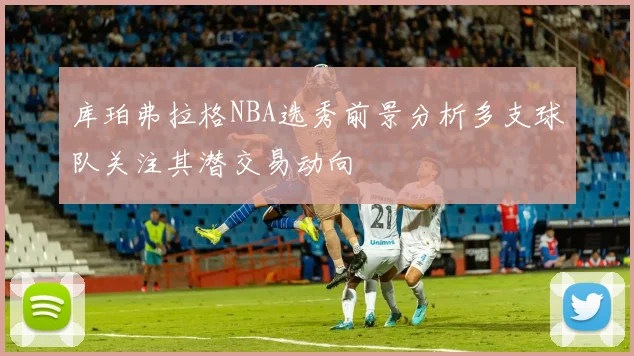 库珀弗拉格NBA选秀前景分析多支球队关注其潜交易动向