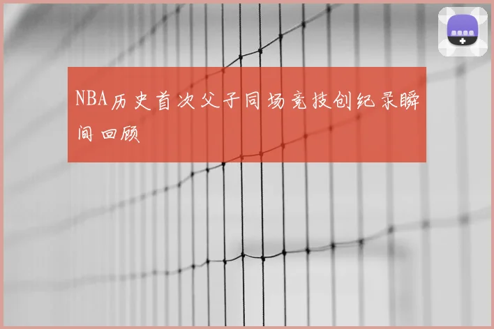 NBA历史首次父子同场竞技创纪录瞬间回顾