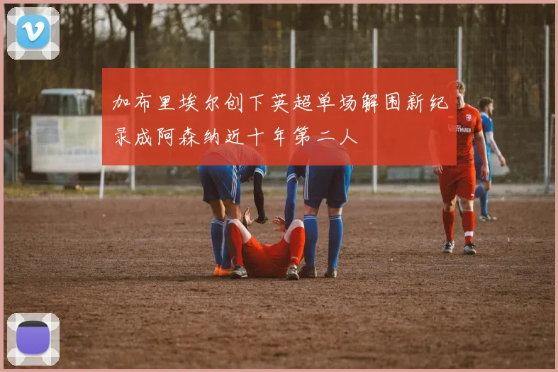 加布里埃尔创下英超单场解围新纪录成阿森纳近十年第二人