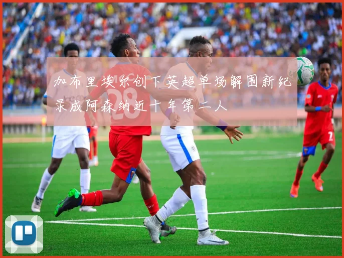 加布里埃尔创下英超单场解围新纪录成阿森纳近十年第二人