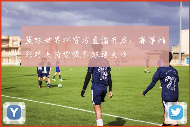 篮球世界杯官方直播开启,赛事精彩对决持续吸引球迷关注