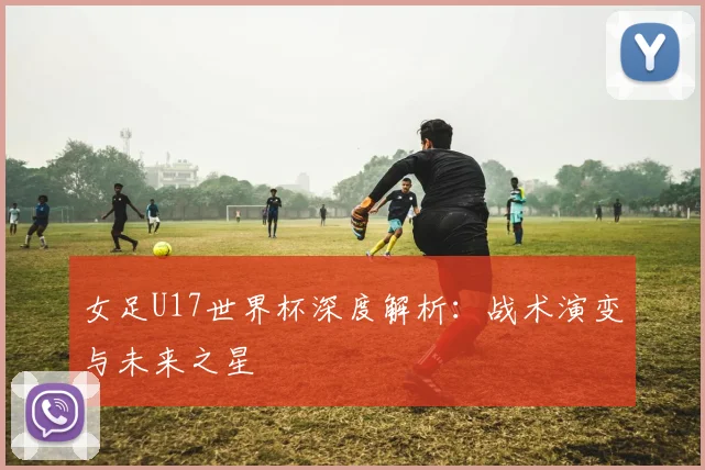 女足U17世界杯深度解析：战术演变与未来之星