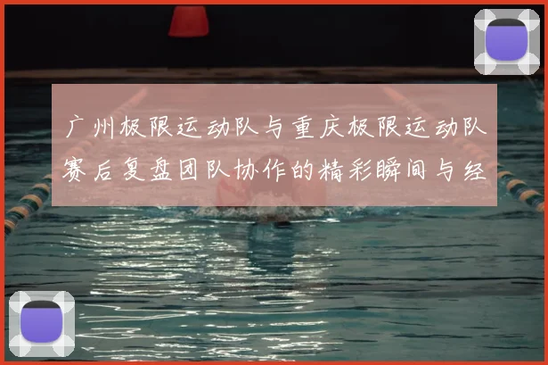 广州极限运动队与重庆极限运动队赛后复盘团队协作的精彩瞬间与经验分享